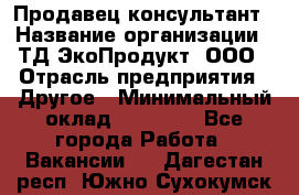 Продавец-консультант › Название организации ­ ТД ЭкоПродукт, ООО › Отрасль предприятия ­ Другое › Минимальный оклад ­ 12 000 - Все города Работа » Вакансии   . Дагестан респ.,Южно-Сухокумск г.